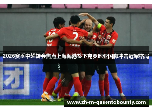 2026赛季中超转会焦点上海海港签下克罗地亚国脚冲击冠军格局