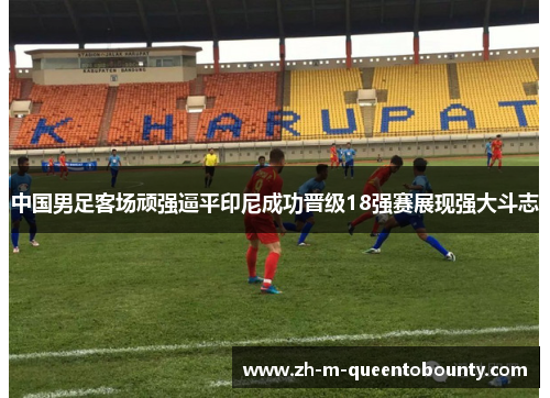 中国男足客场顽强逼平印尼成功晋级18强赛展现强大斗志