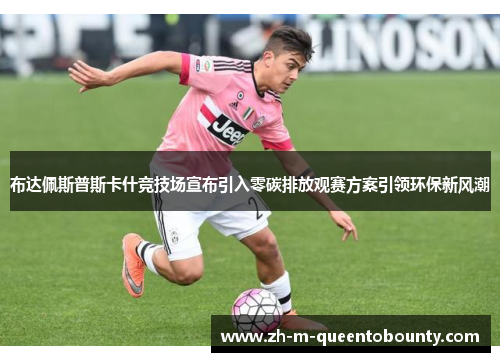 布达佩斯普斯卡什竞技场宣布引入零碳排放观赛方案引领环保新风潮 布达佩斯普斯卡什竞技场宣布引入零碳排放观赛方案引领环保新风潮