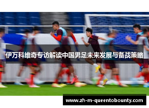 伊万科维奇专访解读中国男足未来发展与备战策略 伊万科维奇专访解读中国男足未来发展与备战策略