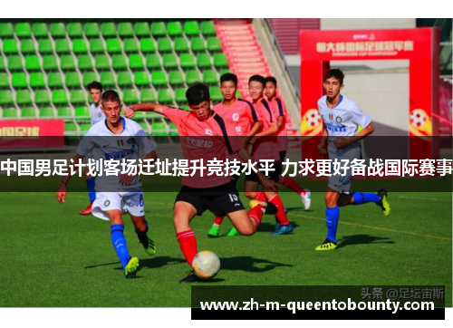 中国男足计划客场迁址提升竞技水平 力求更好备战国际赛事 中国男足计划客场迁址提升竞技水平 力求更好备战国际赛事